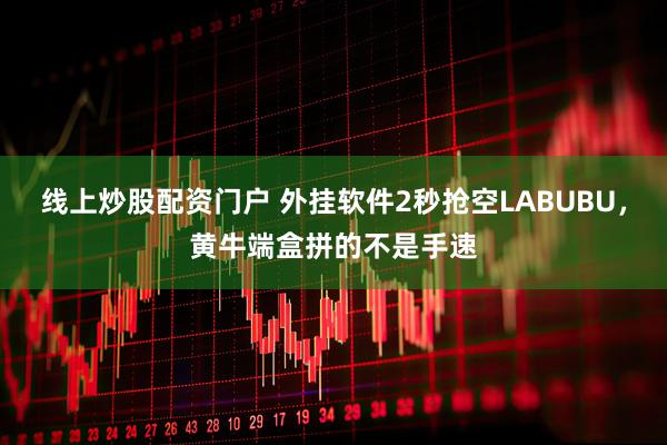 线上炒股配资门户 外挂软件2秒抢空LABUBU，黄牛端盒拼的不是手速