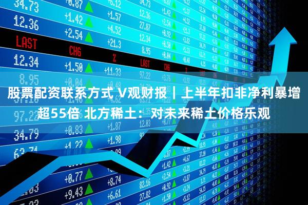 股票配资联系方式 V观财报｜上半年扣非净利暴增超55倍 北方稀土：对未来稀土价格乐观