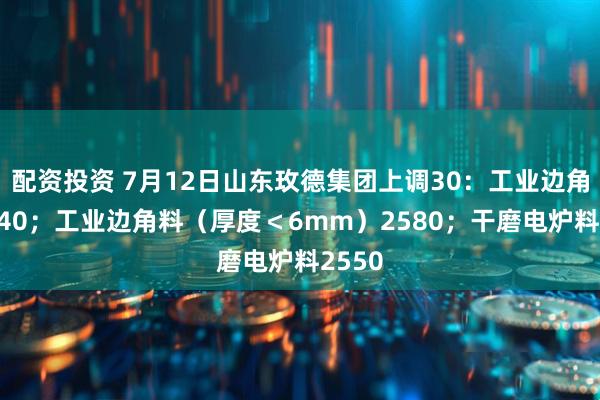 配资投资 7月12日山东玫德集团上调30：工业边角料2640；工业边角料（厚度＜6mm）2580；干磨电炉料2550
