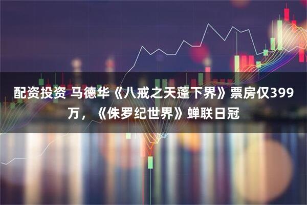 配资投资 马德华《八戒之天蓬下界》票房仅399万，《侏罗纪世界》蝉联日冠