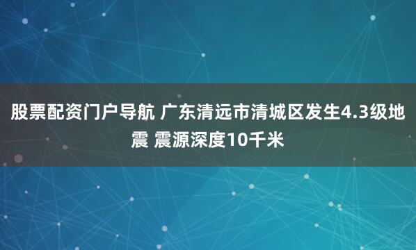 股票配资门户导航 广东清远市清城区发生4.3级地震 震源深度10千米