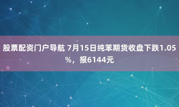 股票配资门户导航 7月15日纯苯期货收盘下跌1.05%，报6144元