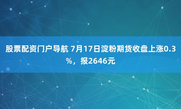 股票配资门户导航 7月17日淀粉期货收盘上涨0.3%，报2646元
