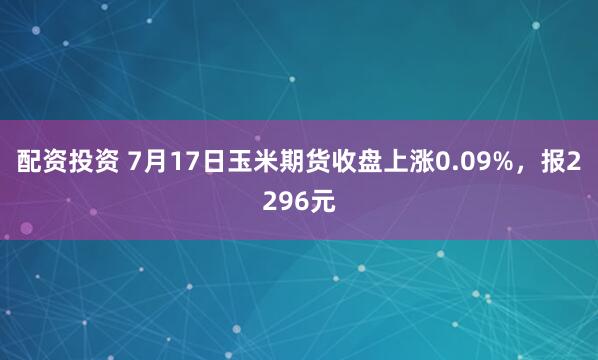 配资投资 7月17日玉米期货收盘上涨0.09%，报2296元