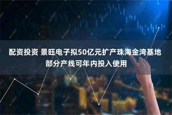 配资投资 景旺电子拟50亿元扩产珠海金湾基地 部分产线可年内投入使用