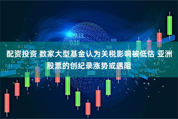 配资投资 数家大型基金认为关税影响被低估 亚洲股票的创纪录涨势或遇阻