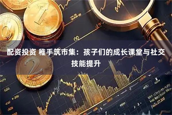 配资投资 稚手筑市集：孩子们的成长课堂与社交技能提升