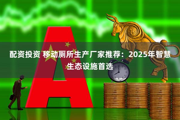 配资投资 移动厕所生产厂家推荐：2025年智慧生态设施首选