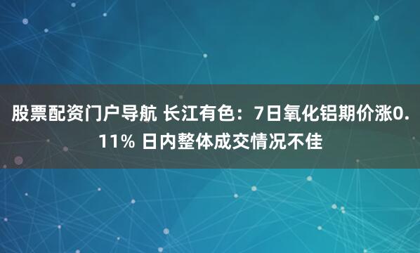 股票配资门户导航 长江有色：7日氧化铝期价涨0.11% 日内整体成交情况不佳