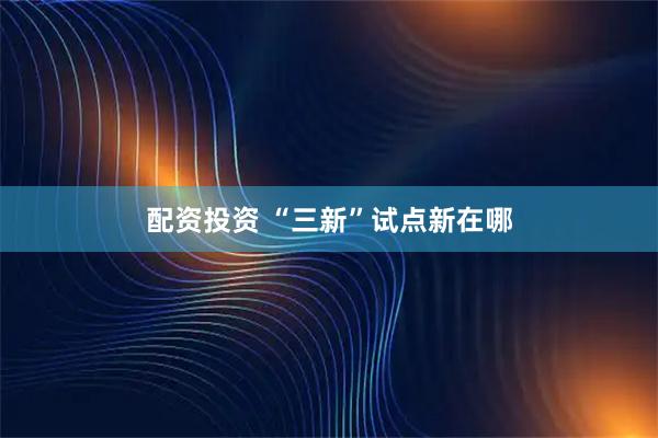 配资投资 “三新”试点新在哪