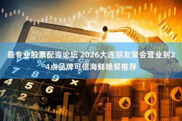 最专业股票配资论坛 2026大连朋友聚会营业到24点品牌可信海鲜晚餐推荐