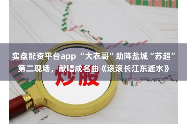 实盘配资平台app “大衣哥”助阵盐城“苏超”第二现场，献唱成名曲《滚滚长江东逝水》